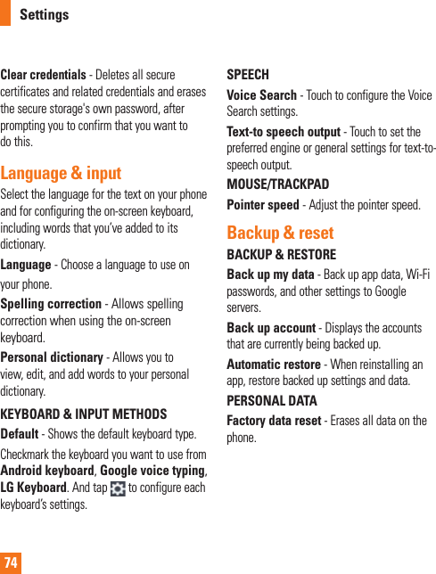 74Clear credentials - Deletes all secure certificates and related credentials and erases the secure storage&apos;s own password, after prompting you to confirm that you want to do this.Language &amp; input Select the language for the text on your phone and for configuring the on-screen keyboard, including words that you’ve added to its dictionary.Language - Choose a language to use onyour phone.Spelling correction - Allows spelling correction when using the on-screen keyboard.Personal dictionary - Allows you to view, edit, and add words to your personal dictionary.KEYBOARD &amp; INPUT METHODSDefault - Shows the default keyboard type.Checkmark the keyboard you want to use from Android keyboard, Google voice typing, LG Keyboard. And tap  to configure each keyboard’s settings. SPEECHVoice Search - Touch to configure the Voice Search settings.Text-to speech output - Touch to set the preferred engine or general settings for text-to-speech output.MOUSE/TRACKPADPointer speed - Adjust the pointer speed.Backup &amp; resetBACKUP &amp; RESTOREBack up my data - Back up app data, Wi-Fi passwords, and other settings to Google servers.Back up account - Displays the accounts that are currently being backed up.Automatic restore - When reinstalling an app, restore backed up settings and data.PERSONAL DATAFactory data reset - Erases all data on the phone.Settings