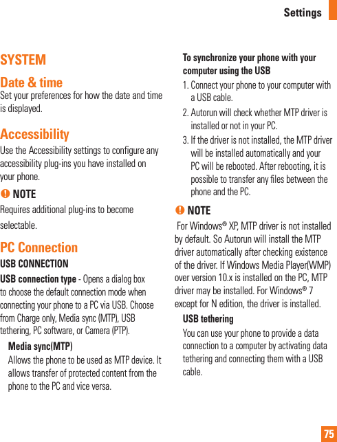 75SYSTEM Date &amp; time Set your preferences for how the date and time  is displayed.AccessibilityUse the Accessibility settings to configure any accessibility plug-ins you have installed on your phone.n NOTERequires additional plug-ins to become selectable.PC ConnectionUSB CONNECTIONUSB connection type - Opens a dialog box to choose the default connection mode when connecting your phone to a PC via USB. Choose from Charge only, Media sync (MTP), USB tethering, PC software, or Camera (PTP). Media sync(MTP)Allows the phone to be used as MTP device. It allows transfer of protected content from the phone to the PC and vice versa.To synchronize your phone with your computer using the USB1.  Connect your phone to your computer with a USB cable.2.  Autorun will check whether MTP driver is installed or not in your PC.3.  If the driver is not installed, the MTP driver will be installed automatically and your PC will be rebooted. After rebooting, it is possible to transfer any ﬁ les between the phone and the PC.n NOTE For Windows® XP, MTP driver is not installed by default. So Autorun will install the MTP driver automatically after checking existence of the driver. If Windows Media Player(WMP) over version 10.x is installed on the PC, MTP driver may be installed. For Windows® 7 except for N edition, the driver is installed.USB tetheringYou can use your phone to provide a data connection to a computer by activating data tethering and connecting them with a USB cable.Settings