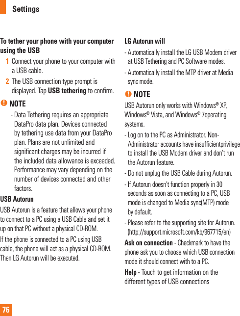 76To tether your phone with your computer using the USB1  Connect your phone to your computer with a USB cable. 2  The USB connection type prompt is displayed. Tap USB tethering to confirm.n NOTE    -  Data Tethering requires an appropriate  DataPro data plan. Devices connected by tethering use data from your DataPro plan. Plans are not unlimited and significant charges may be incurred if the included data allowance is exceeded. Performance may vary depending on the number of devices connected and other factors. USB AutorunUSB Autorun is a feature that allows your phone to connect to a PC using a USB Cable and set it up on that PC without a physical CD-ROM.If the phone is connected to a PC using USB cable, the phone will act as a physical CD-ROM.Then LG Autorun will be executed.LG Autorun will -  Automatically install the LG USB Modem driver at USB Tethering and PC Software modes.-  Automatically install the MTP driver at Media sync mode.n NOTEUSB Autorun only works with Windows® XP, Windows® Vista, and Windows® 7operating systems.-  Log on to the PC as Administrator. Non-Administrator accounts have insufficientprivilege to install the USB Modem driver and don’t run the Autorun feature.- Do not unplug the USB Cable during Autorun.-  If Autorun doesn’t function properly in 30 seconds as soon as connecting to a PC, USB mode is changed to Media sync(MTP) mode by default.-  Please refer to the supporting site for Autorun.(http://support.microsoft.com/kb/967715/en)Ask on connection - Checkmark to have the phone ask you to choose which USB connection mode it should connect with to a PC.Help - Touch to get information on the different types of USB connectionsSettings