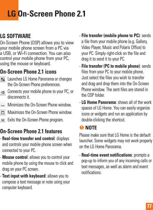 77LG SOFTWAREOn-Screen Phone (OSP) allows you to view your mobile phone screen from a PC via a USB, or Wi-Fi connection. You can also control your mobile phone from your PC, using the mouse or keyboard.On-Screen Phone 2.1 icons   Launches LG Home Panorama or changes the On-Screen Phone preferences.    Connects your mobile phone to your PC, or disconnects it.  Minimizes the On-Screen Phone window.   Maximizes the On-Screen Phone window.   Exits the On-Screen Phone program.On-Screen Phone 2.1 features-  Real-time transfer and control: displays and controls your mobile phone screen when connected to your PC.-  Mouse control: allows you to control your mobile phone by using the mouse to click and drag on your PC screen.-  Text input with keyboard: allows you to compose a text message or note using your computer keyboard.-  File transfer (mobile phone to PC): sends a file from your mobile phone (e.g. Gallery, Video Player, Music and Polaris Office) to your PC. Simply right-click on the file and drag it to send it to your PC.-  File transfer (PC to mobile phone): sends files from your PC to your mobile phone. Just select the files you wish to transfer and drag and drop them into the On-Screen Phone window. The sent files are stored in the OSP folder.-  LG Home Panorama: shows all of the work spaces of LG Home. You can easily organize icons or widgets and run an application by double-clicking the shortcut.n NOTEPlease make sure that LG Home is the default launcher. Some widgets may not work properly on the LG Home Panorama.-  Real-time event notifications: prompts a pop-up to inform you of any incoming calls or text messages, as well as alarm and event notifications.LG On-Screen Phone 2.1