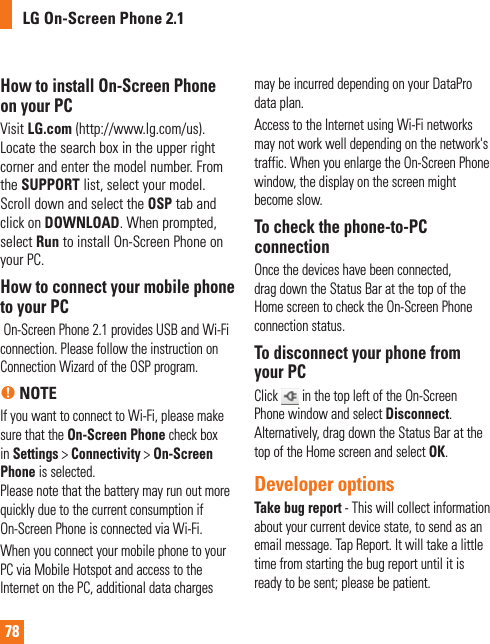 78How to install On-Screen Phone on your PCVisit LG.com (http://www.lg.com/us).  Locate the search box in the upper right corner and enter the model number. From the SUPPORT list, select your model. Scroll down and select the OSP tab and click on DOWNLOAD. When prompted, select Run to install On-Screen Phone on your PC.How to connect your mobile phone to your PC On-Screen Phone 2.1 provides USB and Wi-Fi connection. Please follow the instruction on Connection Wizard of the OSP program.n NOTEIf you want to connect to Wi-Fi, please make sure that the On-Screen Phone check box in Settings &gt; Connectivity &gt; On-Screen Phone is selected.Please note that the battery may run out more quickly due to the current consumption if On-Screen Phone is connected via Wi-Fi.When you connect your mobile phone to your PC via Mobile Hotspot and access to the Internet on the PC, additional data charges may be incurred depending on your DataPro data plan.Access to the Internet using Wi-Fi networks may not work well depending on the network&apos;s traffic. When you enlarge the On-Screen Phone window, the display on the screen might become slow.To check the phone-to-PC connectionOnce the devices have been connected, drag down the Status Bar at the top of the Home screen to check the On-Screen Phone connection status.To disconnect your phone from your PCClick   in the top left of the On-Screen Phone window and select Disconnect. Alternatively, drag down the Status Bar at the top of the Home screen and select OK.Developer options Take bug report - This will collect information about your current device state, to send as an email message. Tap Report. It will take a little time from starting the bug report until it is ready to be sent; please be patient.LG On-Screen Phone 2.1W