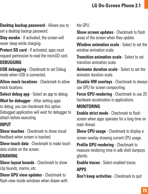 79Desktop backup password - Allows you to set a desktop backup password.Stay awake - If activated, the screen will never sleep while charging.Protect SD card - If activated, apps must request permission to read the microSD card.DEBUGGING USB debugging - Checkmark to set Debug mode when USB is connected.Allow mock locations - Checkmark to allow mock locations.Select debug app - Select an app to debug.Wait for debugger - After setting apps to debug, you can checkmark this option. Debugged application will wait for debugger to attach before executing.INPUTShow touches - Checkmark to show visual feedback when screen is touched.Show touch data - Checkmark to make touch data visible on the screen.DRAWINGShow layout bounds - Chechmark to show clip bounds, marins, etc.Show GPU view updates - Chechmark to flash view inside windows when drawn with the GPU.Show screen updates - Checkmark to flash areas of the screen when they update.Window animation scale - Select to set the window animation scale.Transition animation scale - Select to set transition animation scale.Animator duration scale - Select to set the animator duration scale.Disable HW overlays - Chechmark to always use GPU for screen compositing.Force GPU rendering - Chechmark to use 2D hardware acceleration in applications.MONITORINGEnable strict mode - Chechmark to flash screen when apps operates for a long time on main thread.Show CPU usage - Checkmark to display ascreen overlay showing current CPU usage.Profile GPU rendering - Chechmark to measure rendering time in adb shell dumpsys gfxinfo.Enable traces - Select enabled traces. APPSDon&apos;t keep activities - Checkmark to quit LG On-Screen Phone 2.1