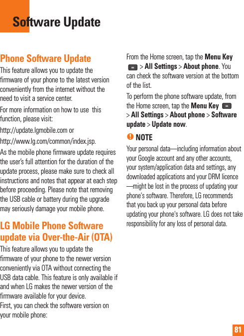 81Phone Software UpdateThis feature allows you to update the firmware of your phone to the latest version conveniently from the internet without the need to visit a service center. For more information on how to use  this function, please visit:http://update.lgmobile.com orhttp://www.lg.com/common/index.jsp. As the mobile phone firmware update requires the user’s full attention for the duration of the update process, please make sure to check all instructions and notes that appear at each step before proceeding. Please note that removing the USB cable or battery during the upgrade may seriously damage your mobile phone.LG Mobile Phone Software update via Over-the-Air (OTA)This feature allows you to update the firmware of your phone to the newer version conveniently via OTA without connecting the USB data cable. This feature is only available if and when LG makes the newer version of the firmware available for your device.  First, you can check the software version on your mobile phone:From the Home screen, tap the Menu Key &gt; All Settings &gt; About phone. You can check the software version at the bottom of the list.To perform the phone software update, from the Home screen, tap the Menu Key   &gt; All Settings &gt; About phone &gt; Software update &gt; Update now.n NOTEYour personal data—including information about your Google account and any other accounts, your system/application data and settings, any downloaded applications and your DRM licence —might be lost in the process of updating your phone&apos;s software. Therefore, LG recommends that you back up your personal data before updating your phone&apos;s software. LG does not take responsibility for any loss of personal data.Software Update