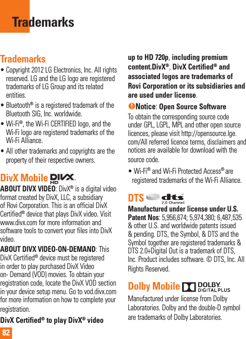 82TrademarksTrademarks•  Copyright 2012 LG Electronics, Inc. All rights reserved. LG and the LG logo are registered trademarks of LG Group and its related entities.•  Bluetooth® is a registered trademark of the Bluetooth SIG, Inc. worldwide.•  Wi-Fi®, the Wi-Fi CERTIFIED logo, and the Wi-Fi logo are registered trademarks of the Wi-Fi Alliance.•  All other trademarks and copyrights are the property of their respective owners.DivX Mobile   ABOUT DIVX VIDEO: DivX® is a digital video format created by DivX, LLC, a subsidiary of Rovi Corporation. This is an official DivX Certified® device that plays DivX video. Visit www.divx.com for more information and software tools to convert your files into DivX video.ABOUT DIVX VIDEO-ON-DEMAND: This DivX Certified® device must be registered in order to play purchased DivX Video on- Demand (VOD) movies. To obtain your registration code, locate the DivX VOD section in your device setup menu. Go to vod.divx.com for more information on how to complete your registration.DivX Certified® to play DivX® video up to HD 720p, including premium content.DivX®, DivX Certified® and associated logos are trademarks of Rovi Corporation or its subsidiaries and are used under license.nNotice: Open Source SoftwareTo obtain the corresponding source code under GPL, LGPL, MPL and other open source licences, please visit http://opensource.lge.com/All referred licence terms, disclaimers and notices are available for download with the source code.•   Wi-Fi® and Wi-Fi Protected Access® are registered trademarks of the Wi-Fi Alliance.DTS Manufactured under license under U.S. Patent Nos: 5,956,674; 5,974,380; 6,487,535 &amp; other U.S. and worldwide patents issued &amp; pending. DTS, the Symbol, &amp; DTS and the Symbol together are registered trademarks &amp; DTS 2.0+Digital Out is a trademark of DTS, Inc. Product includes software. © DTS, Inc. All Rights Reserved.Dolby Mobile Manufactured under license from Dolby Laboratories. Dolby and the double-D symbol are trademarks of Dolby Laboratories.