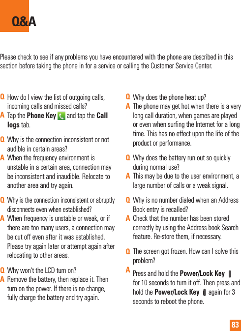 83Please check to see if any problems you have encountered with the phone are described in this section before taking the phone in for a service or calling the Customer Service Center.Q&amp;AQHow do I view the list of outgoing calls, incoming calls and missed calls?ATap the Phone Key   and tap the Call logs tab.QWhy is the connection inconsistent or not audible in certain areas?AWhen the frequency environment is unstable in a certain area, connection may be inconsistent and inaudible. Relocate to another area and try again.QWhy is the connection inconsistent or abruptly disconnects even when established?AWhen frequency is unstable or weak, or if there are too many users, a connection may be cut off even after it was established. Please try again later or attempt again after relocating to other areas.QWhy won&apos;t the LCD turn on?ARemove the battery, then replace it. Then turn on the power. If there is no change, fully charge the battery and try again.QWhy does the phone heat up?AThe phone may get hot when there is a very long call duration, when games are played or even when surfing the Internet for a long time. This has no effect upon the life of the product or performance.QWhy does the battery run out so quickly during normal use?AThis may be due to the user environment, a large number of calls or a weak signal.QWhy is no number dialed when an Address Book entry is recalled?ACheck that the number has been stored correctly by using the Address book Search feature. Re-store them, if necessary.QThe screen got frozen. How can I solve this problem?APress and hold the Power/Lock Key    for 10 seconds to turn it off. Then press and hold the Power/Lock Key  again for 3 seconds to reboot the phone.