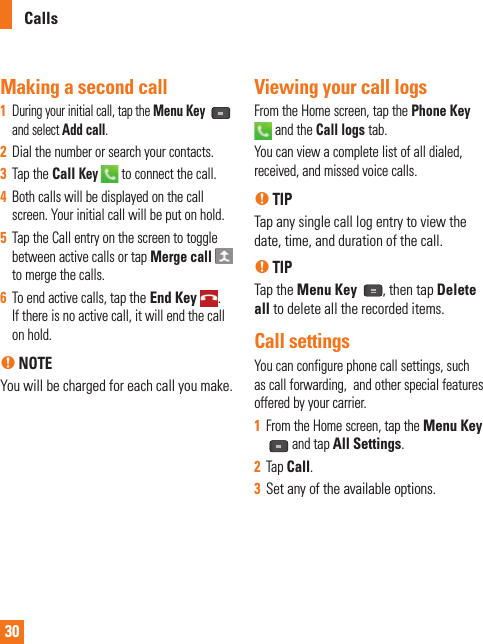 30Making a second call1  During your initial call, tap the Menu Key   and select Add call. 2  Dial the number or search your contacts.3  Tap the Call Key  to connect the call.4  Both calls will be displayed on the call screen. Your initial call will be put on hold.5  Tap the Call entry on the screen to toggle between active calls or tap Merge call    to merge the calls. 6  To end active calls, tap the End Key .If there is no active call, it will end the call on hold.n NOTEYou will be charged for each call you make.Viewing your call logsFrom the Home screen, tap the Phone Key  and the Call logs tab.You can view a complete list of all dialed, received, and missed voice calls.n TIPTap any single call log entry to view the date, time, and duration of the call.n TIPTap the Menu Key  , then tap Delete all to delete all the recorded items.Call settingsYou can configure phone call settings, such as call forwarding,  and other special features offered by your carrier. 1  From the Home screen, tap the Menu Key and tap All Settings. 2  Tap Call.3  Set any of the available options.Calls