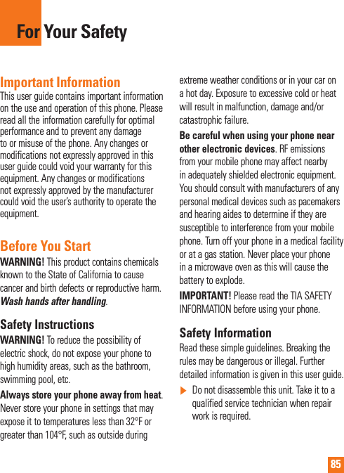 85For Your SafetyImportant InformationThis user guide contains important information on the use and operation of this phone. Please read all the information carefully for optimal performance and to prevent any damage to or misuse of the phone. Any changes or modifications not expressly approved in this user guide could void your warranty for this equipment. Any changes or modifications not expressly approved by the manufacturer could void the user’s authority to operate the equipment.Before You StartWARNING! This product contains chemicals known to the State of California to cause cancer and birth defects or reproductive harm. Wash hands after handling.Safety InstructionsWARNING! To reduce the possibility of electric shock, do not expose your phone to high humidity areas, such as the bathroom, swimming pool, etc.Always store your phone away from heat. Never store your phone in settings that may expose it to temperatures less than 32°F or greater than 104°F, such as outside during extreme weather conditions or in your car on a hot day. Exposure to excessive cold or heat will result in malfunction, damage and/or catastrophic failure.Be careful when using your phone near other electronic devices. RF emissions from your mobile phone may affect nearby in adequately shielded electronic equipment. You should consult with manufacturers of any personal medical devices such as pacemakers and hearing aides to determine if they are susceptible to interference from your mobile phone. Turn off your phone in a medical facility or at a gas station. Never place your phone in a microwave oven as this will cause the battery to explode.IMPORTANT! Please read the TIA SAFETY INFORMATION before using your phone.Safety InformationRead these simple guidelines. Breaking the rules may be dangerous or illegal. Further detailed information is given in this user guide.]  Do not disassemble this unit. Take it to a qualified service technician when repair work is required.