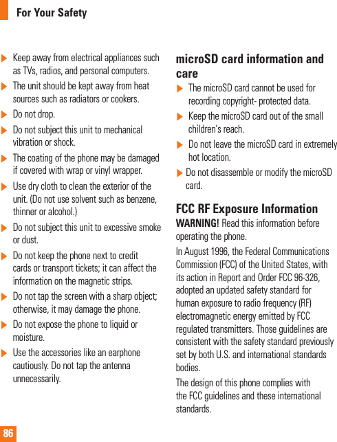 86For Your Safety]   Keep away from electrical appliances such as TVs, radios, and personal computers.]   The unit should be kept away from heat sources such as radiators or cookers.] Do not drop.]   Do not subject this unit to mechanical vibration or shock.]   The coating of the phone may be damaged if covered with wrap or vinyl wrapper.]   Use dry cloth to clean the exterior of the unit. (Do not use solvent such as benzene, thinner or alcohol.)]   Do not subject this unit to excessive smoke or dust.]   Do not keep the phone next to credit cards or transport tickets; it can affect the information on the magnetic strips.]   Do not tap the screen with a sharp object; otherwise, it may damage the phone.]   Do not expose the phone to liquid or moisture.]   Use the accessories like an earphone cautiously. Do not tap the antenna unnecessarily.microSD card information and care]  The microSD card cannot be used for recording copyright- protected data.]   Keep the microSD card out of the small children&apos;s reach.]   Do not leave the microSD card in extremely hot location.]    Do not disassemble or modify the microSD card.FCC RF Exposure InformationWARNING! Read this information before operating the phone.In August 1996, the Federal Communications Commission (FCC) of the United States, with its action in Report and Order FCC 96-326, adopted an updated safety standard for human exposure to radio frequency (RF) electromagnetic energy emitted by FCC regulated transmitters. Those guidelines are consistent with the safety standard previously set by both U.S. and international standards bodies.The design of this phone complies with the FCC guidelines and these international standards.