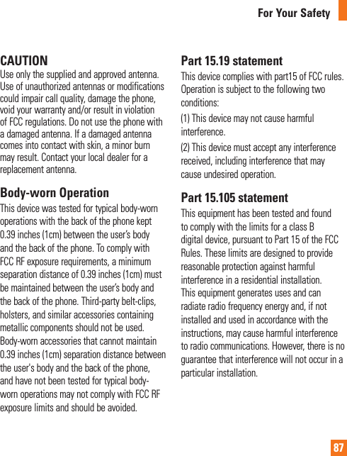 87For Your SafetyCAUTIONUse only the supplied and approved antenna. Use of unauthorized antennas or modifications could impair call quality, damage the phone, void your warranty and/or result in violation of FCC regulations. Do not use the phone with a damaged antenna. If a damaged antenna comes into contact with skin, a minor burn may result. Contact your local dealer for a replacement antenna.Body-worn OperationThis device was tested for typical body-worn operations with the back of the phone kept 0.39 inches (1cm) between the user’s body and the back of the phone. To comply with FCC RF exposure requirements, a minimum separation distance of 0.39 inches (1cm) must be maintained between the user’s body and the back of the phone. Third-party belt-clips, holsters, and similar accessories containing metallic components should not be used. Body-worn accessories that cannot maintain 0.39 inches (1cm) separation distance between the user&apos;s body and the back of the phone, and have not been tested for typical body-worn operations may not comply with FCC RF exposure limits and should be avoided.Part 15.19 statementThis device complies with part15 of FCC rules.Operation is subject to the following two conditions: (1) This device may not cause harmful interference. (2) This device must accept any interference received, including interference that may cause undesired operation.Part 15.105 statementThis equipment has been tested and found to comply with the limits for a class B digital device, pursuant to Part 15 of the FCC Rules. These limits are designed to provide reasonable protection against harmful interference in a residential installation. This equipment generates uses and can radiate radio frequency energy and, if not installed and used in accordance with the instructions, may cause harmful interference to radio communications. However, there is no guarantee that interference will not occur in a particular installation.