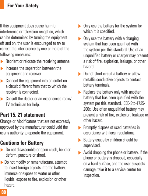 88For Your SafetyIf this equipment does cause harmful interference or television reception, which can be determined by turning the equipment off and on, the user is encouraged to try to correct the interference by one or more of the following measures:]  Reorient or relocate the receiving antenna.]  Increase the separation between the equipment and receiver.]   Connect the equipment into an outlet on a circuit different from that to which the receiver is connected.]  Consult the dealer or an experienced radio/TV technician for help.Part 15. 21 statementChange or Modificatons that are not expressly approved by the manufacturer could vold the user&apos;s authority to operate the equipment.Cautions for Battery]   Do not disassemble or open crush, bend or deform, puncture or shred.]    Do not modify or remanufacture, attempt to insert foreign objects into the battery, immerse or expose to water or other liquids, expose to fire, explosion or other hazard.]   Only use the battery for the system for which it is specified.]  Only use the battery with a charging system that has been qualified with the system per this standard. Use of an unqualified battery or charger may present a risk of fire, explosion, leakage, or other hazard.]   Do not short circuit a battery or allow metallic conductive objects to contact battery terminals.]   Replace the battery only with another battery that has been qualified with the system per this standard, IEEE-Std-1725-200x. Use of an unqualified battery may present a risk of fire, explosion, leakage or other hazard.]  Promptly dispose of used batteries in accordance with local regulations.]   Battery usage by children should be supervised.]   Avoid dropping the phone or battery. If the phone or battery is dropped, especially on a hard surface, and the user suspects damage, take it to a service center for inspection.