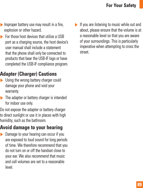 89For Your Safety]   Improper battery use may result in a fire, explosion or other hazard.]   For those host devices that utilize a USB port as a charging source, the host device’s user manual shall include a statement that the phone shall only be connected to products that bear the USB-IF logo or have completed the USB-IF compliance program.Adapter (Charger) Cautions]   Using the wrong battery charger could damage your phone and void your warranty.]  The adapter or battery charger is intended for indoor use only.Do not expose the adapter or battery charger to direct sunlight or use it in places with high humidity, such as the bathroom.Avoid damage to your hearing]   Damage to your hearing can occur if you are exposed to loud sound for long periods of time. We therefore recommend that you do not turn on or off the handset close to your ear. We also recommend that music and call volumes are set to a reasonable level.]  If you are listening to music while out and about, please ensure that the volume is at a reasonable level so that you are aware of your surroundings. This is particularly imperative when attempting to cross the street.