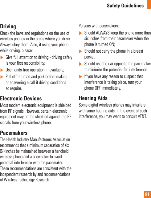 91Safety GuidelinesDrivingCheck the laws and regulations on the use of wireless phones in the areas where you drive. Always obey them. Also, if using your phone while driving, please:]  Give full attention to driving - driving safely is your first responsibility;] Use hands-free operation, if available;]   Pull off the road and park before making or answering a call if driving conditions so require.Electronic DevicesMost modern electronic equipment is shielded from RF signals. However, certain electronic equipment may not be shielded against the RF signals from your wireless phone.PacemakersThe Health Industry Manufacturers Association recommends that a minimum separation of six (6’) inches be maintained between a handheld wireless phone and a pacemaker to avoid potential interference with the pacemaker. These recommendations are consistent with the independent research by and recommendations of Wireless Technology Research.Persons with pacemakers:]  Should ALWAYS keep the phone more than six inches from their pacemaker when the phone is turned ON;]   Should not carry the phone in a breast pocket.]  Should use the ear opposite the pacemaker to minimize the potential for interference.]  If you have any reason to suspect that interference is taking place, turn your phone OFF immediately.Hearing AidsSome digital wireless phones may interfere with some hearing aids. In the event of such interference, you may want to consult AT&amp;T.