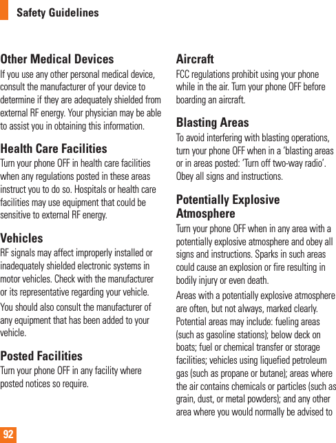 92Safety GuidelinesOther Medical DevicesIf you use any other personal medical device, consult the manufacturer of your device to determine if they are adequately shielded from external RF energy. Your physician may be able to assist you in obtaining this information.Health Care FacilitiesTurn your phone OFF in health care facilities when any regulations posted in these areas instruct you to do so. Hospitals or health care facilities may use equipment that could be sensitive to external RF energy.VehiclesRF signals may affect improperly installed or inadequately shielded electronic systems in motor vehicles. Check with the manufacturer or its representative regarding your vehicle.You should also consult the manufacturer of any equipment that has been added to your vehicle.Posted FacilitiesTurn your phone OFF in any facility where posted notices so require.AircraftFCC regulations prohibit using your phone while in the air. Turn your phone OFF before boarding an aircraft.Blasting AreasTo avoid interfering with blasting operations, turn your phone OFF when in a ‘blasting areas or in areas posted: ‘Turn off two-way radio’. Obey all signs and instructions.Potentially Explosive AtmosphereTurn your phone OFF when in any area with a potentially explosive atmosphere and obey all signs and instructions. Sparks in such areas could cause an explosion or fire resulting in bodily injury or even death.Areas with a potentially explosive atmosphere are often, but not always, marked clearly. Potential areas may include: fueling areas (such as gasoline stations); below deck on boats; fuel or chemical transfer or storage facilities; vehicles using liquefied petroleum gas (such as propane or butane); areas where the air contains chemicals or particles (such as grain, dust, or metal powders); and any other area where you would normally be advised to 