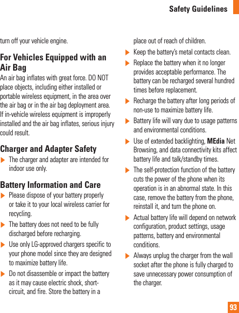 93Safety Guidelinesturn off your vehicle engine.For Vehicles Equipped with an Air BagAn air bag inflates with great force. DO NOT place objects, including either installed or portable wireless equipment, in the area over the air bag or in the air bag deployment area. If in-vehicle wireless equipment is improperly installed and the air bag inflates, serious injury could result.Charger and Adapter Safety]   The charger and adapter are intended for indoor use only.Battery Information and Care]  Please dispose of your battery properly or take it to your local wireless carrier for recycling.]   The battery does not need to be fully discharged before recharging.]   Use only LG-approved chargers specific to your phone model since they are designed to maximize battery life.]   Do not disassemble or impact the battery as it may cause electric shock, short-circuit, and fire. Store the battery in a place out of reach of children.]  Keep the battery’s metal contacts clean.]   Replace the battery when it no longer provides acceptable performance. The battery can be recharged several hundred times before replacement.]   Recharge the battery after long periods of non-use to maximize battery life.]   Battery life will vary due to usage patterns and environmental conditions.]   Use of extended backlighting, MEdia Net Browsing, and data connectivity kits affect battery life and talk/standby times.]  The self-protection function of the battery cuts the power of the phone when its operation is in an abnormal state. In this case, remove the battery from the phone, reinstall it, and turn the phone on.]   Actual battery life will depend on network configuration, product settings, usage patterns, battery and environmental conditions.]  Always unplug the charger from the wall socket after the phone is fully charged to save unnecessary power consumption of the charger.