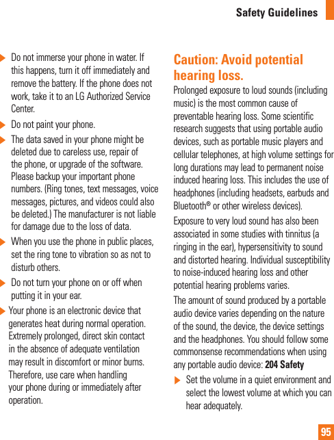 95Safety Guidelines]  Do not immerse your phone in water. If this happens, turn it off immediately and remove the battery. If the phone does not work, take it to an LG Authorized Service Center.]  Do not paint your phone.]   The data saved in your phone might be deleted due to careless use, repair of the phone, or upgrade of the software. Please backup your important phone numbers. (Ring tones, text messages, voice messages, pictures, and videos could also be deleted.) The manufacturer is not liable for damage due to the loss of data.]  When you use the phone in public places, set the ring tone to vibration so as not to disturb others.]   Do not turn your phone on or off when putting it in your ear.]  Your phone is an electronic device that generates heat during normal operation. Extremely prolonged, direct skin contact in the absence of adequate ventilation may result in discomfort or minor burns. Therefore, use care when handling your phone during or immediately after operation.Caution: Avoid potential hearing loss.Prolonged exposure to loud sounds (including music) is the most common cause of preventable hearing loss. Some scientific research suggests that using portable audio devices, such as portable music players and cellular telephones, at high volume settings for long durations may lead to permanent noise induced hearing loss. This includes the use of headphones (including headsets, earbuds and Bluetooth® or other wireless devices).Exposure to very loud sound has also been associated in some studies with tinnitus (a ringing in the ear), hypersensitivity to sound and distorted hearing. Individual susceptibility to noise-induced hearing loss and other potential hearing problems varies.The amount of sound produced by a portable audio device varies depending on the nature of the sound, the device, the device settings and the headphones. You should follow some commonsense recommendations when using any portable audio device: 204 Safety]  Set the volume in a quiet environment and select the lowest volume at which you can hear adequately.
