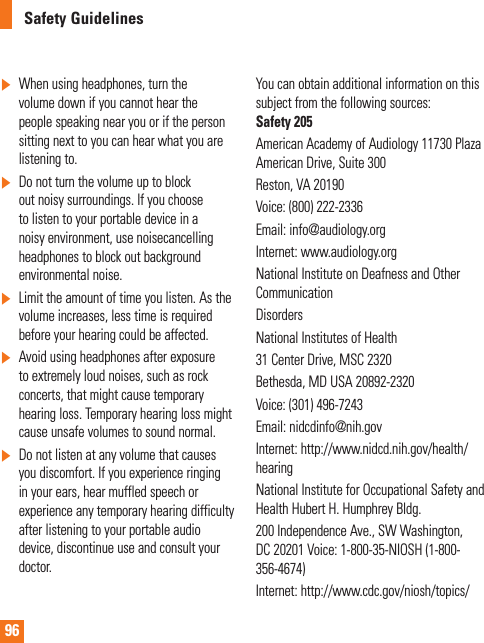 96Safety Guidelines]  When using headphones, turn the volume down if you cannot hear the people speaking near you or if the person sitting next to you can hear what you are listening to.]  Do not turn the volume up to block out noisy surroundings. If you choose to listen to your portable device in a noisy environment, use noisecancelling headphones to block out background environmental noise.]  Limit the amount of time you listen. As the volume increases, less time is required before your hearing could be affected.]  Avoid using headphones after exposure to extremely loud noises, such as rock concerts, that might cause temporary hearing loss. Temporary hearing loss might cause unsafe volumes to sound normal.]  Do not listen at any volume that causes you discomfort. If you experience ringing in your ears, hear muffled speech or experience any temporary hearing difficulty after listening to your portable audio device, discontinue use and consult your doctor.You can obtain additional information on this subject from the following sources: Safety 205American Academy of Audiology 11730 Plaza American Drive, Suite 300Reston, VA 20190Voice: (800) 222-2336Email: info@audiology.orgInternet: www.audiology.orgNational Institute on Deafness and Other CommunicationDisordersNational Institutes of Health31 Center Drive, MSC 2320Bethesda, MD USA 20892-2320Voice: (301) 496-7243Email: nidcdinfo@nih.govInternet: http://www.nidcd.nih.gov/health/hearingNational Institute for Occupational Safety and Health Hubert H. Humphrey Bldg.200 Independence Ave., SW Washington, DC 20201 Voice: 1-800-35-NIOSH (1-800-356-4674)Internet: http://www.cdc.gov/niosh/topics/   