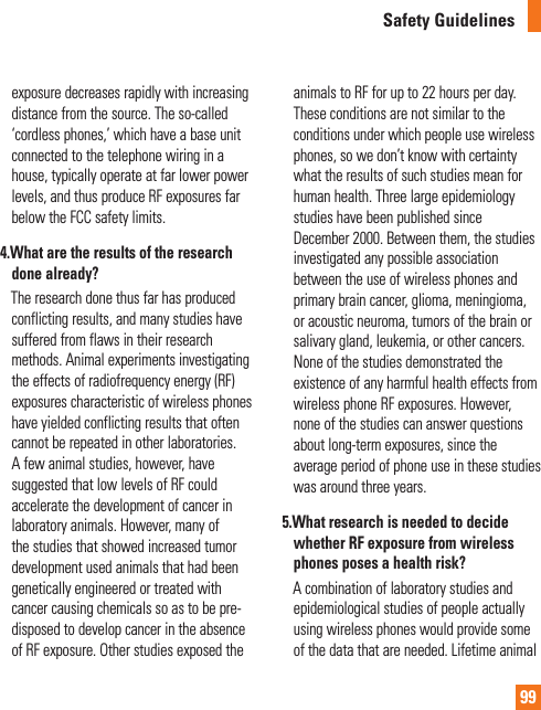 99Safety Guidelinesexposure decreases rapidly with increasing distance from the source. The so-called ‘cordless phones,’ which have a base unit connected to the telephone wiring in a house, typically operate at far lower power levels, and thus produce RF exposures far below the FCC safety limits.4.  What are the results of the research done already?     The research done thus far has produced conflicting results, and many studies have suffered from flaws in their research methods. Animal experiments investigating the effects of radiofrequency energy (RF) exposures characteristic of wireless phones have yielded conflicting results that often cannot be repeated in other laboratories. A few animal studies, however, have suggested that low levels of RF could accelerate the development of cancer in laboratory animals. However, many of the studies that showed increased tumor development used animals that had been genetically engineered or treated with cancer causing chemicals so as to be pre-disposed to develop cancer in the absence of RF exposure. Other studies exposed the animals to RF for up to 22 hours per day. These conditions are not similar to the conditions under which people use wireless phones, so we don’t know with certainty what the results of such studies mean for human health. Three large epidemiology studies have been published since December 2000. Between them, the studies investigated any possible association between the use of wireless phones and primary brain cancer, glioma, meningioma, or acoustic neuroma, tumors of the brain or salivary gland, leukemia, or other cancers. None of the studies demonstrated the existence of any harmful health effects from wireless phone RF exposures. However, none of the studies can answer questions about long-term exposures, since the average period of phone use in these studies was around three years.5.  What research is needed to decide whether RF exposure from wireless phones poses a health risk?     A combination of laboratory studies and epidemiological studies of people actually using wireless phones would provide some of the data that are needed. Lifetime animal 