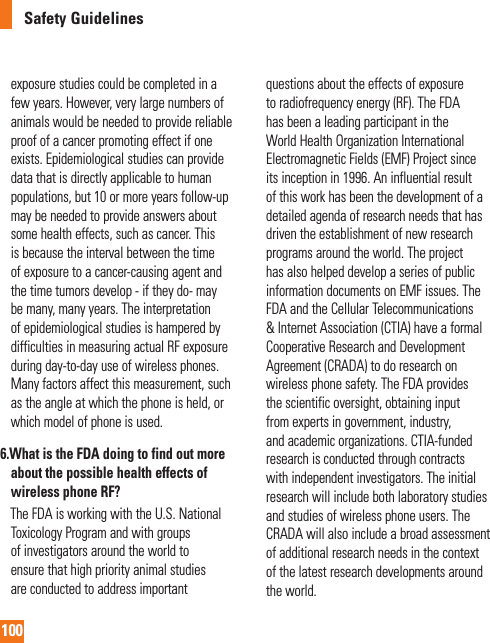 100Safety Guidelinesexposure studies could be completed in a few years. However, very large numbers of animals would be needed to provide reliable proof of a cancer promoting effect if one exists. Epidemiological studies can provide data that is directly applicable to human populations, but 10 or more years follow-up may be needed to provide answers about some health effects, such as cancer. This is because the interval between the time of exposure to a cancer-causing agent and the time tumors develop - if they do- may be many, many years. The interpretation of epidemiological studies is hampered by difficulties in measuring actual RF exposure during day-to-day use of wireless phones. Many factors affect this measurement, such as the angle at which the phone is held, or which model of phone is used.6.  What is the FDA doing to find out more about the possible health effects of wireless phone RF?     The FDA is working with the U.S. National Toxicology Program and with groups of investigators around the world to ensure that high priority animal studies are conducted to address important questions about the effects of exposure to radiofrequency energy (RF). The FDA has been a leading participant in the World Health Organization International Electromagnetic Fields (EMF) Project since its inception in 1996. An influential result of this work has been the development of a detailed agenda of research needs that has driven the establishment of new research programs around the world. The project has also helped develop a series of public information documents on EMF issues. The FDA and the Cellular Telecommunications &amp; Internet Association (CTIA) have a formal Cooperative Research and Development Agreement (CRADA) to do research on wireless phone safety. The FDA provides the scientific oversight, obtaining input from experts in government, industry, and academic organizations. CTIA-funded research is conducted through contracts with independent investigators. The initial research will include both laboratory studies and studies of wireless phone users. The CRADA will also include a broad assessment of additional research needs in the context of the latest research developments around the world.   