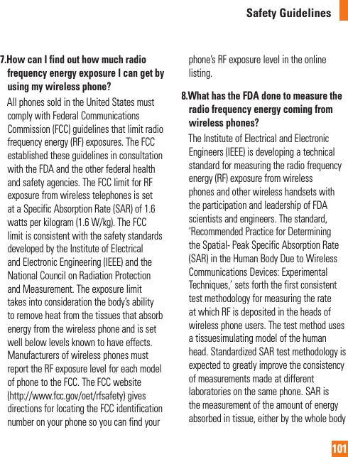 101Safety Guidelines7.  How can I find out how much radio frequency energy exposure I can get by using my wireless phone?     All phones sold in the United States must comply with Federal Communications Commission (FCC) guidelines that limit radio frequency energy (RF) exposures. The FCC established these guidelines in consultation with the FDA and the other federal health and safety agencies. The FCC limit for RF exposure from wireless telephones is set at a Specific Absorption Rate (SAR) of 1.6 watts per kilogram (1.6 W/kg). The FCC limit is consistent with the safety standards developed by the Institute of Electrical and Electronic Engineering (IEEE) and the National Council on Radiation Protection and Measurement. The exposure limit takes into consideration the body’s ability to remove heat from the tissues that absorb energy from the wireless phone and is set well below levels known to have effects. Manufacturers of wireless phones must report the RF exposure level for each model of phone to the FCC. The FCC website (http://www.fcc.gov/oet/rfsafety) gives directions for locating the FCC identification number on your phone so you can find your phone’s RF exposure level in the online listing.8.  What has the FDA done to measure the radio frequency energy coming from wireless phones?     The Institute of Electrical and Electronic Engineers (IEEE) is developing a technical standard for measuring the radio frequency energy (RF) exposure from wireless phones and other wireless handsets with the participation and leadership of FDA scientists and engineers. The standard, ‘Recommended Practice for Determining the Spatial- Peak Specific Absorption Rate (SAR) in the Human Body Due to Wireless Communications Devices: Experimental Techniques,’ sets forth the first consistent test methodology for measuring the rate at which RF is deposited in the heads of wireless phone users. The test method uses a tissuesimulating model of the human head. Standardized SAR test methodology is expected to greatly improve the consistency of measurements made at different laboratories on the same phone. SAR is the measurement of the amount of energy absorbed in tissue, either by the whole body 