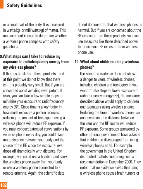 102Safety Guidelinesor a small part of the body. It is measured in watts/kg (or milliwatts/g) of matter. This measurement is used to determine whether a wireless phone complies with safety guidelines.9.  What steps can I take to reduce my exposure to radiofrequency energy from my wireless phone?     If there is a risk from these products - and at this point we do not know that there is - it is probably very small. But if you are concerned about avoiding even potential risks, you can take a few simple steps to minimize your exposure to radiofrequency energy (RF). Since time is a key factor in how much exposure a person receives, reducing the amount of time spent using a wireless phone will reduce RF exposure. If you must conduct extended conversations by wireless phone every day, you could place more distance between your body and the source of the RF, since the exposure level drops off dramatically with distance. For example, you could use a headset and carry the wireless phone away from your body or use a wireless phone connected to a remote antenna. Again, the scientific data do not demonstrate that wireless phones are harmful. But if you are concerned about the  RF exposure from these products, you can use measures like those described above to reduce your RF exposure from wireless phone use.10.  What about children using wireless phones?        The scientific evidence does not show a danger to users of wireless phones, including children and teenagers. If you want to take steps to lower exposure to radiofrequency energy (RF), the measures described above would apply to children and teenagers using wireless phones. Reducing the time of wireless phone use and increasing the distance between the user and the RF source will reduce RF exposure. Some groups sponsored by other national governments have advised that children be discouraged from using wireless phones at all. For example, the government in the United Kingdom distributed leaflets containing such a recommendation in December 2000. They noted that no evidence exists that using a wireless phone causes brain tumors or    