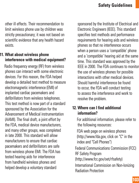 103Safety Guidelinesother ill effects. Their recommendation to limit wireless phone use by children was strictly precautionary; it was not based on scientific evidence that any health hazard exists.11.  What about wireless phone interference with medical equipment?        Radio frequency energy (RF) from wireless phones can interact with some electronic devices. For this reason, the FDA helped develop a detailed test method to measure electromagnetic interference (EMI) of implanted cardiac pacemakers and defibrillators from wireless telephones. This test method is now part of a standard sponsored by the Association for the Advancement of Medical instrumentation (AAMI). The final draft, a joint effort by the FDA, medical device manufacturers, and many other groups, was completed in late 2000. This standard will allow manufacturers to ensure that cardiac pacemakers and defibrillators are safe from wireless phone EMI. The FDA has tested hearing aids for interference from handheld wireless phones and helped develop a voluntary standard sponsored by the Institute of Electrical and Electronic Engineers (IEEE). This standard specifies test methods and performance requirements for hearing aids and wireless phones so that no interference occurs when a person uses a ‘compatible’ phone and a ‘compatible’ hearing aid at the same time. This standard was approved by the IEEE in 2000. The FDA continues to monitor the use of wireless phones for possible interactions with other medical devices. Should harmful interference be found to occur, the FDA will conduct testing to assess the interference and work to resolve the problem.12.  Where can I find additional information?        For additional information, please refer to the following resources:      FDA web page on wireless phones(http://www.fda.gov, click on &quot;C&quot; in the index and &quot;Cell Phones&quot;)     Federal Communications Commission (FCC) RF Safety Program (http://www.fcc.gov/oet/rfsafety)     International Commission on Non-lonizing Radiation Protection 