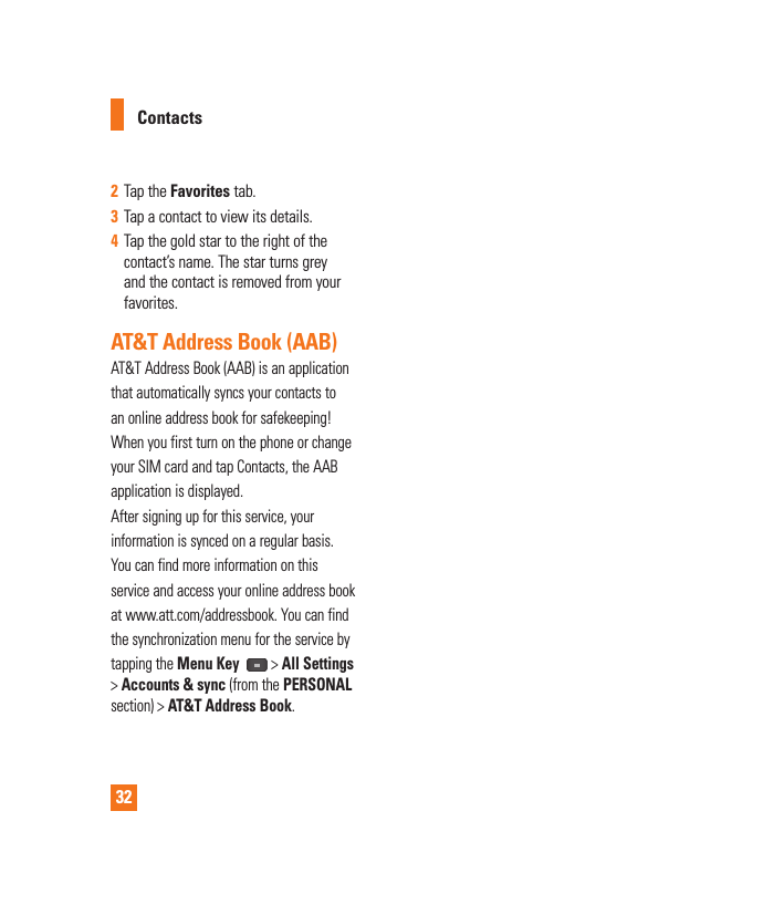 322  Tap the Favorites tab.3  Tap a contact to view its details.4  Tap the gold star to the right of the contact’s name. The star turns grey and the contact is removed from your favorites. AT&amp;T Address Book (AAB)AT&amp;T Address Book (AAB) is an applicationthat automatically syncs your contacts toan online address book for safekeeping!When you first turn on the phone or changeyour SIM card and tap Contacts, the AABapplication is displayed.After signing up for this service, yourinformation is synced on a regular basis.You can find more information on thisservice and access your online address bookat www.att.com/addressbook. You can findthe synchronization menu for the service bytapping the Menu Key  &gt; All Settings &gt; Accounts &amp; sync (from the PERSONAL section) &gt; AT&amp;T Address Book.Contacts