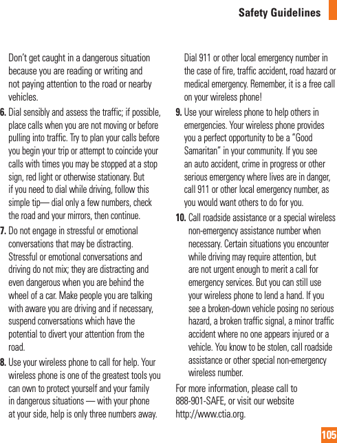 105Safety GuidelinesDon’t get caught in a dangerous situation because you are reading or writing and not paying attention to the road or nearby vehicles.6.  Dial sensibly and assess the traffic; if possible, place calls when you are not moving or before pulling into traffic. Try to plan your calls before you begin your trip or attempt to coincide your calls with times you may be stopped at a stop sign, red light or otherwise stationary. But if you need to dial while driving, follow this simple tip— dial only a few numbers, check the road and your mirrors, then continue.7.  Do not engage in stressful or emotional conversations that may be distracting. Stressful or emotional conversations and driving do not mix; they are distracting and even dangerous when you are behind the wheel of a car. Make people you are talking with aware you are driving and if necessary, suspend conversations which have the potential to divert your attention from the road.8.  Use your wireless phone to call for help. Your wireless phone is one of the greatest tools you can own to protect yourself and your family in dangerous situations — with your phone at your side, help is only three numbers away. Dial 911 or other local emergency number in the case of fire, traffic accident, road hazard or medical emergency. Remember, it is a free call on your wireless phone!9.  Use your wireless phone to help others in emergencies. Your wireless phone provides you a perfect opportunity to be a “Good Samaritan” in your community. If you see an auto accident, crime in progress or other serious emergency where lives are in danger, call 911 or other local emergency number, as you would want others to do for you.10.  Call roadside assistance or a special wireless non-emergency assistance number when necessary. Certain situations you encounter while driving may require attention, but are not urgent enough to merit a call for emergency services. But you can still use your wireless phone to lend a hand. If you see a broken-down vehicle posing no serious hazard, a broken traffic signal, a minor traffic accident where no one appears injured or a vehicle. You know to be stolen, call roadside assistance or other special non-emergency wireless number.For more information, please call to 888-901-SAFE, or visit our website http://www.ctia.org.