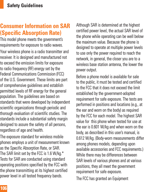 106Safety GuidelinesConsumer Information on SAR (Speciﬁ c Absorption Rate)This model phone meets the government’s requirements for exposure to radio waves.Your wireless phone is a radio transmitter and receiver. It is designed and manufactured not to exceed the emission limits for exposure to radio frequency (RF) energy set by the Federal Communications Commission (FCC) of the U.S. Government. These limits are part of comprehensive guidelines and establish permitted levels of RF energy for the general population. The guidelines are based on standards that were developed by independent scientific organizations through periodic and thorough evaluation of scientific studies. The standards include a substantial safety margin designed to assure the safety of all persons, regardless of age and health.The exposure standard for wireless mobile phones employs a unit of measurement known as the Specific Absorption Rate, or SAR. The SAR limit set by the FCC is 1.6 W/kg.* Tests for SAR are conducted using standard operating positions specified by the FCC with the phone transmitting at its highest certified power level in all tested frequency bands. Although SAR is determined at the highest certified power level, the actual SAR level of the phone while operating can be well below the maximum value. Because the phone is designed to operate at multiple power levels to use only the power required to reach the network, in general, the closer you are to a wireless base station antenna, the lower the power output.Before a phone model is available for sale to the public, it must be tested and certified to the FCC that it does not exceed the limit established by the government-adopted requirement for safe exposure. The tests are performed in positions and locations (e.g., at the ear and worn on the body) as required by the FCC for each model. The highest SAR value for  this phone when tested for use at the ear is 0.601 W/kg and when worn on the body, as described in this user’s manual, is 0.612 W/kg. (Body-worn measurements differ among phones models, depending upon available accessories and FCC requirements.) While there may be differences between SAR levels of various phones and at various positions, they all meet the government requirement for safe exposure.The FCC has granted an Equipment 