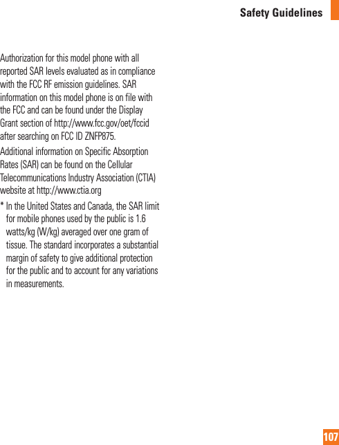 107Safety GuidelinesAuthorization for this model phone with all reported SAR levels evaluated as in compliance with the FCC RF emission guidelines. SAR information on this model phone is on file with the FCC and can be found under the Display Grant section of http://www.fcc.gov/oet/fccid after searching on FCC ID ZNFP875.Additional information on Specific Absorption Rates (SAR) can be found on the Cellular Telecommunications Industry Association (CTIA) website at http://www.ctia.org*  In the United States and Canada, the SAR limit for mobile phones used by the public is 1.6 watts/kg (W/kg) averaged over one gram of tissue. The standard incorporates a substantial margin of safety to give additional protection for the public and to account for any variations in measurements.