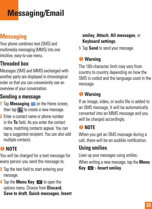 33MessagingYour phone combines text (SMS) and multimedia messaging (MMS) into one intuitive, easy-to-use menu.Threaded box Messages (SMS and MMS) exchanged with another party are displayed in chronological order so that you can conveniently see an overview of your conversation.Sending a message1  Tap Messaging on the Home screen, then tap   to create a new message.2  Enter a contact name or phone number in the To field. As you enter the contact name, matching contacts appear. You can tap a suggested recipient. You can also add multiple contacts.n NOTEYou will be charged for a text message for every person you send the message to.3  Tap the text field to start entering your message.4  Tap the Menu Key   to open the options menu. Choose from Discard,  Save to draft, Quick messages, Insert smiley, Attach, All messages, or Keyboard settings.5  Tap Send to send your message.n WarningThe 160-character limit may vary from country to country depending on how the SMS is coded and the language used in the message.n WarningIf an image, video, or audio ﬁ le is added to an SMS message, it will be automatically converted into an MMS message and you will be charged accordingly.n NOTEWhen you get an SMS message during a call, there will be an audible notiﬁ cation.Using smiliesLiven up your messages using smilies.When writing a new message, tap the Menu Key   &gt; Insert smiley.Messaging/Email