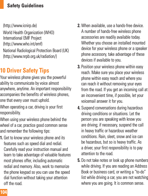 104Safety Guidelines(http://www.icnirp.de)     World Health Organization (WHO) International EMF Project (http://www.who.int/emf)     National Radiological Protection Board (UK)(http://www.nrpb.org.uk/radiation/)10 Driver Safety TipsYour wireless phone gives you the powerful ability to communicate by voice almost anywhere, anytime. An important responsibility accompanies the benefits of wireless phones, one that every user must uphold.When operating a car, driving is your first responsibility.When using your wireless phone behind the wheel of a car, practice good common sense and remember the following tips:1.  Get to know your wireless phone and its features such as speed dial and redial. Carefully read your instruction manual and learn to take advantage of valuable features most phones offer, including automatic redial and memory. Also, work to memorize the phone keypad so you can use the speed dial function without taking your attention off the road.2.  When available, use a hands-free device. A number of hands-free wireless phone accessories are readily available today. Whether you choose an installed mounted device for your wireless phone or a speaker phone accessory, take advantage of these devices if available to you.3.  Position your wireless phone within easy reach. Make sure you place your wireless phone within easy reach and where you can reach it without removing your eyes from the road. If you get an incoming call at an inconvenient time, if possible, let your voicemail answer it for you.4.  Suspend conversations during hazardous driving conditions or situations. Let the person you are speaking with know you are driving; if necessary, suspend the call in heavy traffic or hazardous weather conditions. Rain, sleet, snow and ice can be hazardous, but so is heavy traffic. As a driver, your first responsibility is to pay attention to the road.5.  Do not take notes or look up phone numbers while driving. If you are reading an Address Book or business card, or writing a “to-do” list while driving a car, you are not watching where you are going. It is common sense. 