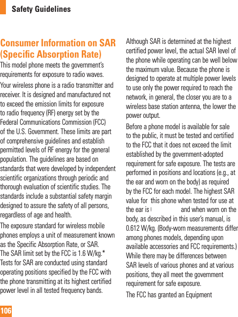 106Safety GuidelinesConsumer Information on SAR (Speciﬁ c Absorption Rate)This model phone meets the government’s requirements for exposure to radio waves.Your wireless phone is a radio transmitter and receiver. It is designed and manufactured not to exceed the emission limits for exposure to radio frequency (RF) energy set by the Federal Communications Commission (FCC) of the U.S. Government. These limits are part of comprehensive guidelines and establish permitted levels of RF energy for the general population. The guidelines are based on standards that were developed by independent scientific organizations through periodic and thorough evaluation of scientific studies. The standards include a substantial safety margin designed to assure the safety of all persons, regardless of age and health.The exposure standard for wireless mobile phones employs a unit of measurement known as the Specific Absorption Rate, or SAR. The SAR limit set by the FCC is 1.6 W/kg.* Tests for SAR are conducted using standard operating positions specified by the FCC with the phone transmitting at its highest certified power level in all tested frequency bands. Although SAR is determined at the highest certified power level, the actual SAR level of the phone while operating can be well below the maximum value. Because the phone is designed to operate at multiple power levels to use only the power required to reach the network, in general, the closer you are to a wireless base station antenna, the lower the power output.Before a phone model is available for sale to the public, it must be tested and certified to the FCC that it does not exceed the limit established by the government-adopted requirement for safe exposure. The tests are performed in positions and locations (e.g., at the ear and worn on the body) as required by the FCC for each model. The highest SAR value for  this phone when tested for use at the ear is 0.601 W/kg and when worn on the body, as described in this user’s manual, is 0.612 W/kg. (Body-worn measurements differ among phones models, depending upon available accessories and FCC requirements.) While there may be differences between SAR levels of various phones and at various positions, they all meet the government requirement for safe exposure.The FCC has granted an Equipment 0.962 W/kg0.944 W/kg