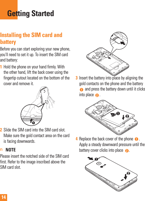 14Installing the SIM card and batteryBefore you can start exploring your new phone, you’ll need to set it up. To insert the SIM card and battery: 1  Hold the phone on your hand firmly. With the other hand, lift the back cover using the fingertip cutout located on the bottom of the cover and remove it.2  Slide the SIM card into the SIM card slot. Make sure the gold contact area on the card is facing downwards.n NOTEPlease insert the notched side of the SIM card first. Refer to the image inscribed above the SIM card slot.3  Insert the battery into place by aligning the gold contacts on the phone and the battery  and press the battery down until it clicks into place  .4  Replace the back cover of the phone  . Apply a steady downward pressure until the battery cover clicks into place  .Getting Started
