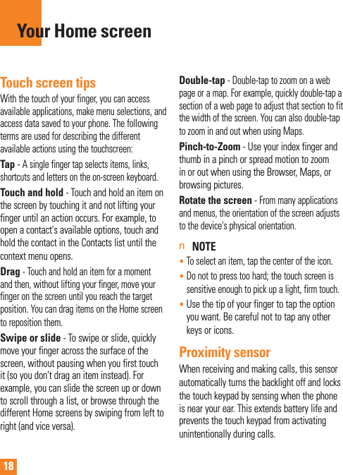 18Touch screen tipsWith the touch of your finger, you can access available applications, make menu selections, and access data saved to your phone. The following terms are used for describing the different available actions using the touchscreen: Tap - A single finger tap selects items, links,     shortcuts and letters on the on-screen keyboard.Touch and hold - Touch and hold an item on the screen by touching it and not lifting your finger until an action occurs. For example, to open a contact&apos;s available options, touch and hold the contact in the Contacts list until the context menu opens.Drag - Touch and hold an item for a moment and then, without lifting your finger, move your finger on the screen until you reach the target position. You can drag items on the Home screen to reposition them.Swipe or slide - To swipe or slide, quickly move your finger across the surface of the screen, without pausing when you first touch it (so you don’t drag an item instead). For example, you can slide the screen up or down to scroll through a list, or browse through the different Home screens by swiping from left to right (and vice versa).Double-tap - Double-tap to zoom on a web page or a map. For example, quickly double-tap a section of a web page to adjust that section to fit the width of the screen. You can also double-tap to zoom in and out when using Maps.Pinch-to-Zoom - Use your index finger and thumb in a pinch or spread motion to zoom in or out when using the Browser, Maps, or browsing pictures.Rotate the screen - From many applications and menus, the orientation of the screen adjusts to the device&apos;s physical orientation.n NOTE•  To select an item, tap the center of the icon.•  Do not to press too hard; the touch screen is sensitive enough to pick up a light, firm touch.•  Use the tip of your finger to tap the option you want. Be careful not to tap any other keys or icons.Proximity sensorWhen receiving and making calls, this sensor automatically turns the backlight off and locks the touch keypad by sensing when the phone is near your ear. This extends battery life and prevents the touch keypad from activating unintentionally during calls. Your Home screen