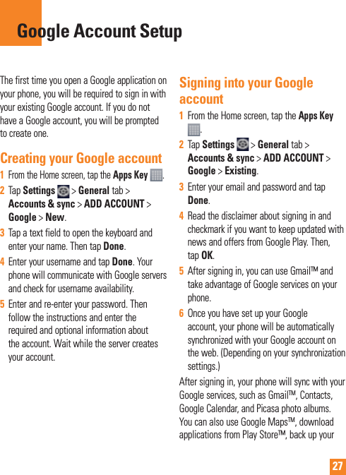 27The first time you open a Google application on your phone, you will be required to sign in with your existing Google account. If you do not have a Google account, you will be prompted to create one. Creating your Google account1   From the Home screen, tap the Apps Key  .2  Tap Settings  &gt; General tab &gt; Accounts &amp; sync &gt; ADD ACCOUNT &gt; Google &gt; New. 3  Tap a text field to open the keyboard and enter your name. Then tap Done. 4  Enter your username and tap Done. Your phone will communicate with Google servers and check for username availability. 5  Enter and re-enter your password. Then follow the instructions and enter the required and optional information about the account. Wait while the server creates your account.  Signing into your Google account1  From the Home screen, tap the Apps Key . 2  Tap Settings   &gt; General tab &gt; Accounts &amp; sync &gt; ADD ACCOUNT &gt; Google &gt; Existing.3  Enter your email and password and tap Done.4  Read the disclaimer about signing in and checkmark if you want to keep updated with news and offers from Google Play. Then, tap OK.5  After signing in, you can use Gmail™ and take advantage of Google services on your phone. 6  Once you have set up your Google account, your phone will be automatically synchronized with your Google account on the web. (Depending on your synchronization  settings.)After signing in, your phone will sync with your Google services, such as GmailTM, Contacts, Google Calendar, and Picasa photo albums.  You can also use Google MapsTM, download applications from Play Store™, back up your Google Account Setup