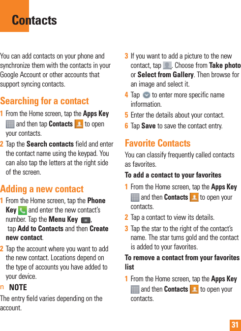 31You can add contacts on your phone and synchronize them with the contacts in your Google Account or other accounts that support syncing contacts.Searching for a contact1  From the Home screen, tap the Apps Key  and then tap Contacts  to open your contacts. 2  Tap the Search contacts field and enter the contact name using the keypad. You can also tap the letters at the right side of the screen.Adding a new contact1  From the Home screen, tap the Phone Key  and enter the new contact’s number. Tap the Menu Key  , tap Add to Contacts and then Create new contact. 2  Tap the account where you want to add the new contact. Locations depend on the type of accounts you have added to your device.n NOTE The entry ﬁ eld varies depending on the account.3  If you want to add a picture to the new contact, tap  . Choose from Take photo or Select from Gallery. Then browse for an image and select it.4  Tap   to enter more specific name information.5  Enter the details about your contact.6  Tap Save to save the contact entry.Favorite ContactsYou can classify frequently called contacts as favorites.To add a contact to your favorites1  From the Home screen, tap the Apps Key  and then Contacts   to open your contacts.2  Tap a contact to view its details.3  Tap the star to the right of the contact’s name. The star turns gold and the contact is added to your favorites.To remove a contact from your favorites list1  From the Home screen, tap the Apps Key  and then Contacts  to open your contacts.Contacts