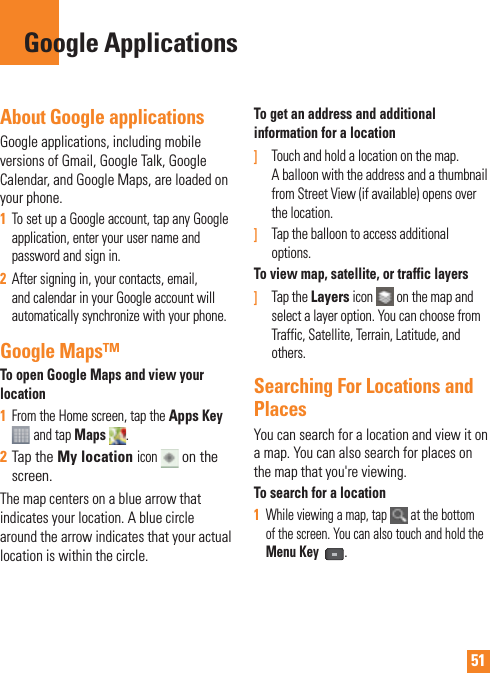 51About Google applicationsGoogle applications, including mobile versions of Gmail, Google Talk, Google Calendar, and Google Maps, are loaded on your phone.1  To set up a Google account, tap any Google application, enter your user name and password and sign in.2  After signing in, your contacts, email, and calendar in your Google account will automatically synchronize with your phone.Google Maps™To open Google Maps and view your location1  From the Home screen, tap the Apps Key  and tap Maps  . 2  Tap the My location icon  on the screen.The map centers on a blue arrow that indicates your location. A blue circle around the arrow indicates that your actual location is within the circle.To get an address and additional information for a location]  Touch and hold a location on the map. A balloon with the address and a thumbnail from Street View (if available) opens over the location.]  Tap the balloon to access additional options.To view map, satellite, or traffic layers]   Tap the Layers icon   on the map and select a layer option. You can choose from Traffic, Satellite, Terrain, Latitude, and others.Searching For Locations and PlacesYou can search for a location and view it on a map. You can also search for places on the map that you&apos;re viewing.To search for a location1  While viewing a map, tap   at the bottom of the screen. You can also touch and hold the Menu Key .Google Applications