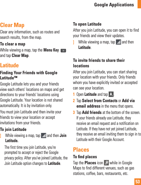 53Clear MapClear any information, such as routes and search results, from the map.To clear a mapWhile viewing a map, tap the Menu Key  and tap Clear Map.LatitudeFinding Your Friends with Google LatitudeTMGoogle Latitude lets you and your friends view each others&apos; locations on maps and get directions to your friends&apos; locations using Google Latitude. Your location is not shared automatically. It is by invitation only.You must join Latitude and then invite your friends to view your location or accept invitations from your friends.To join Latitude]   While viewing a map, tap   and then Join Latitude.      The first time you join Latitude, you&apos;re prompted to accept or reject the Google privacy policy. After you&apos;ve joined Latitude, the Join Latitude option changes to Latitude.To open LatitudeAfter you join Latitude, you can open it to find your friends and view their updates.]  While viewing a map, tap   and then Latitude.To invite friends to share their locationsAfter you join Latitude, you can start sharing your location with your friends. Only friends whom you have explicitly invited or accepted can see your location.1  Open Latitude and tap  .2  Tap Select from Contacts or Add via email address in the menu that opens. 3  Tap Add friends at the bottom of the screen. If your friends already use Latitude, they receive an email request and a notification on Latitude. If they have not yet joined Latitude, they receive an email inviting them to sign in to Latitude with their Google Account.PlacesTo ﬁ nd placesTap the Places icon   while in Google Maps to find different venues, such as gas stations, coffee, bars, restaurants, etc.Google Applications