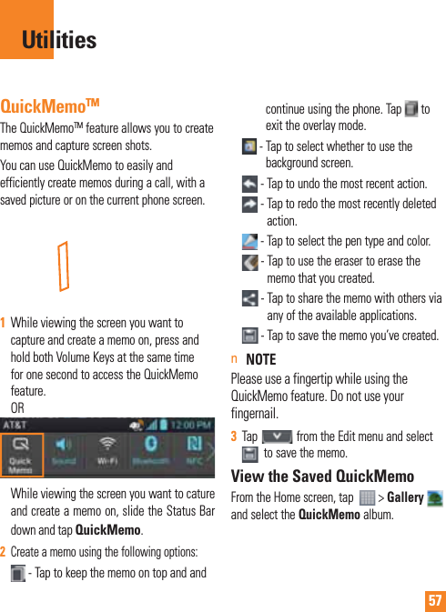 57QuickMemoTMThe QuickMemoTM feature allows you to create memos and capture screen shots.You can use QuickMemo to easily and efficiently create memos during a call, with a saved picture or on the current phone screen.1  While viewing the screen you want to capture and create a memo on, press and hold both Volume Keys at the same time for one second to access the QuickMemo feature. OR While viewing the screen you want to cature and create a memo on, slide the Status Bar down and tap QuickMemo.2  Create a memo using the following options: -  Tap to keep the memo on top and and continue using the phone. Tap   to exit the overlay mode.  -  Tap to select whether to use the background screen. - Tap to undo the most recent action. -  Tap to redo the most recently deleted action. -  Tap to select the pen type and color. -  Tap to use the eraser to erase the memo that you created. -     Tap to share the memo with others via any of the available applications. -  Tap to save the memo you’ve created.n NOTE  Please use a fingertip while using the QuickMemo feature. Do not use your fingernail.3  Tap   from the Edit menu and select   to save the memo.View the Saved QuickMemoFrom the Home screen, tap    &gt; Gallery  and select the QuickMemo album.Utilities
