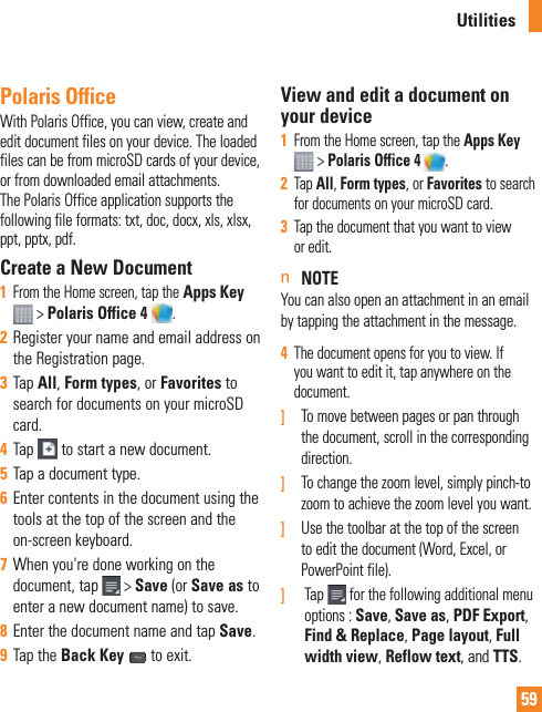 59Polaris OfficeWith Polaris Office, you can view, create and edit document files on your device. The loaded files can be from microSD cards of your device, or from downloaded email attachments. The Polaris Office application supports the following file formats: txt, doc, docx, xls, xlsx, ppt, pptx, pdf.Create a New Document1  From the Home screen, tap the Apps Key  &gt; Polaris Office 4 .2  Register your name and email address on the Registration page.3  Tap All, Form types, or Favorites to search for documents on your microSD card.4  Tap   to start a new document.5  Tap a document type.6  Enter contents in the document using the tools at the top of the screen and the on-screen keyboard.7  When you&apos;re done working on the document, tap   &gt; Save (or Save as to enter a new document name) to save.8  Enter the document name and tap Save.9  Tap the Back Key   to exit.View and edit a document on your device1  From the Home screen, tap the Apps Key   &gt; Polaris Office 4  .2  Tap All, Form types, or Favorites to search for documents on your microSD card. 3  Tap the document that you want to view or edit.n NOTEYou can also open an attachment in an email by tapping the attachment in the message.4  The document opens for you to view. If you want to edit it, tap anywhere on the document.]  To move between pages or pan through the document, scroll in the corresponding direction.]  To change the zoom level, simply pinch-to zoom to achieve the zoom level you want.]  Use the toolbar at the top of the screen to edit the document (Word, Excel, or PowerPoint file).]    Tap  for the following additional menu options : Save, Save as, PDF Export, Find &amp; Replace, Page layout, Full width view, Reflow text, and TTS.Utilities