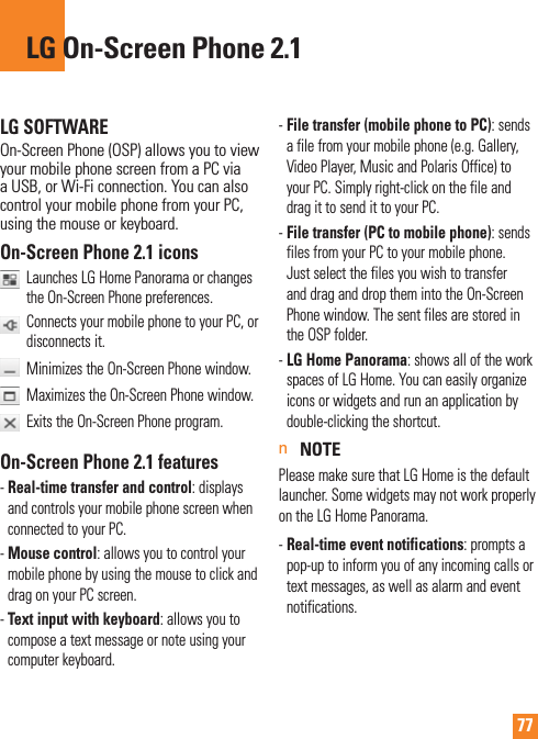 77LG SOFTWAREOn-Screen Phone (OSP) allows you to view your mobile phone screen from a PC via a USB, or Wi-Fi connection. You can also control your mobile phone from your PC, using the mouse or keyboard.On-Screen Phone 2.1 icons   Launches LG Home Panorama or changes the On-Screen Phone preferences.    Connects your mobile phone to your PC, or disconnects it.  Minimizes the On-Screen Phone window.   Maximizes the On-Screen Phone window.   Exits the On-Screen Phone program.On-Screen Phone 2.1 features-  Real-time transfer and control: displays and controls your mobile phone screen when connected to your PC.-  Mouse control: allows you to control your mobile phone by using the mouse to click and drag on your PC screen.-  Text input with keyboard: allows you to compose a text message or note using your computer keyboard.-  File transfer (mobile phone to PC): sends a file from your mobile phone (e.g. Gallery, Video Player, Music and Polaris Office) to your PC. Simply right-click on the file and drag it to send it to your PC.-  File transfer (PC to mobile phone): sends files from your PC to your mobile phone. Just select the files you wish to transfer and drag and drop them into the On-Screen Phone window. The sent files are stored in the OSP folder.-  LG Home Panorama: shows all of the work spaces of LG Home. You can easily organize icons or widgets and run an application by double-clicking the shortcut.n NOTEPlease make sure that LG Home is the default launcher. Some widgets may not work properly on the LG Home Panorama.-  Real-time event notifications: prompts a pop-up to inform you of any incoming calls or text messages, as well as alarm and event notifications.LG On-Screen Phone 2.1