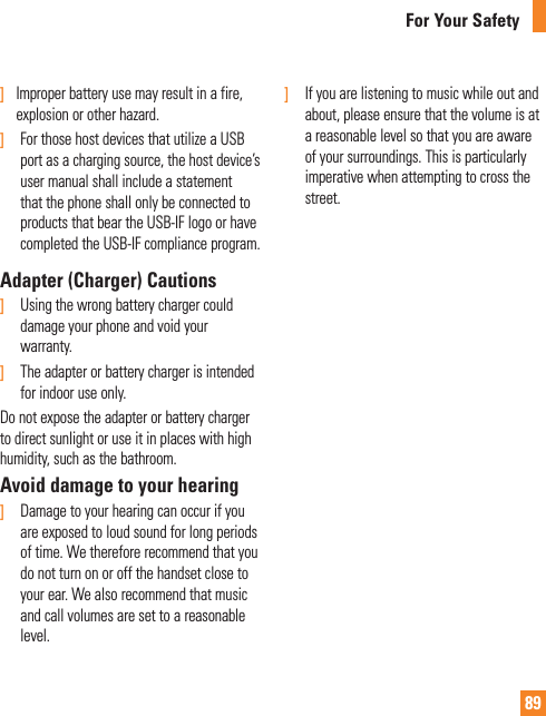 89For Your Safety]   Improper battery use may result in a fire, explosion or other hazard.]   For those host devices that utilize a USB port as a charging source, the host device’s user manual shall include a statement that the phone shall only be connected to products that bear the USB-IF logo or have completed the USB-IF compliance program.Adapter (Charger) Cautions]   Using the wrong battery charger could damage your phone and void your warranty.]  The adapter or battery charger is intended for indoor use only.Do not expose the adapter or battery charger to direct sunlight or use it in places with high humidity, such as the bathroom.Avoid damage to your hearing]   Damage to your hearing can occur if you are exposed to loud sound for long periods of time. We therefore recommend that you do not turn on or off the handset close to your ear. We also recommend that music and call volumes are set to a reasonable level.]  If you are listening to music while out and about, please ensure that the volume is at a reasonable level so that you are aware of your surroundings. This is particularly imperative when attempting to cross the street.