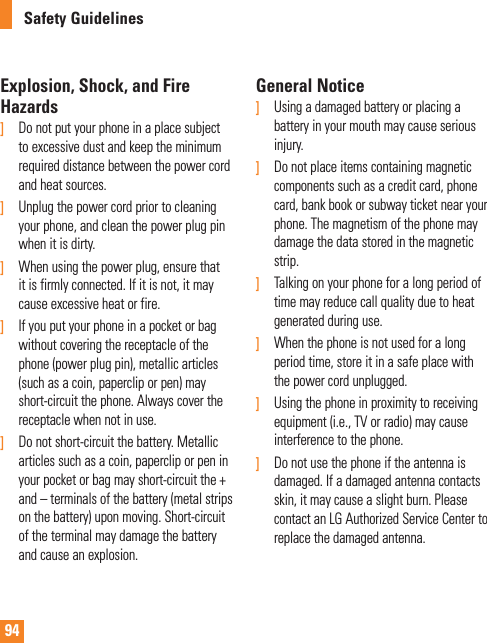 94Safety GuidelinesExplosion, Shock, and Fire Hazards]   Do not put your phone in a place subject to excessive dust and keep the minimum required distance between the power cord and heat sources.]   Unplug the power cord prior to cleaning your phone, and clean the power plug pin when it is dirty.]    When using the power plug, ensure that it is firmly connected. If it is not, it may cause excessive heat or fire.]  If you put your phone in a pocket or bag without covering the receptacle of the phone (power plug pin), metallic articles (such as a coin, paperclip or pen) may short-circuit the phone. Always cover the receptacle when not in use.]   Do not short-circuit the battery. Metallic articles such as a coin, paperclip or pen in your pocket or bag may short-circuit the + and – terminals of the battery (metal strips on the battery) upon moving. Short-circuit of the terminal may damage the battery and cause an explosion.General Notice]   Using a damaged battery or placing a battery in your mouth may cause serious injury.]   Do not place items containing magnetic components such as a credit card, phone card, bank book or subway ticket near your phone. The magnetism of the phone may damage the data stored in the magnetic strip.]  Talking on your phone for a long period of time may reduce call quality due to heat generated during use.]   When the phone is not used for a long period time, store it in a safe place with the power cord unplugged.]   Using the phone in proximity to receiving equipment (i.e., TV or radio) may cause interference to the phone.]  Do not use the phone if the antenna is damaged. If a damaged antenna contacts skin, it may cause a slight burn. Please contact an LG Authorized Service Center to replace the damaged antenna.