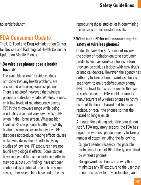 97Safety Guidelinesnoise/default.htmlFDA Consumer UpdateThe U.S. Food and Drug Administration Center for Devices and Radiological Health Consumer Update on Mobile Phones.1.  Do wireless phones pose a health hazard?       The available scientific evidence does not show that any health problems are associated with using wireless phones. There is no proof, however, that wireless phones are absolutely safe. Wireless phones emit low levels of radiofrequency energy (RF) in the microwave range while being used. They also emit very low levels of RF when in the Home screen. Whereas high levels of RF can produce health effects (by heating tissue), exposure to low level RF that does not produce heating effects causes no known adverse health effects. Many studies of low level RF exposures have not found any biological effects. Some studies have suggested that some biological effects may occur, but such findings have not been confirmed by additional research. In some cases, other researchers have had difficulty in reproducing those studies, or in determining the reasons for inconsistent results.2.  What is the FDA’s role concerning the safety of wireless phones?     Under the law, the FDA does not review the safety of radiation-emitting consumer products such as wireless phones before they can be sold, as it does with new drugs or medical devices. However, the agency has authority to take action if wireless phones are shown to emit radiofrequency energy (RF) at a level that is hazardous to the user. In such a case, the FDA could require the manufacturers of wireless phones to notify users of the health hazard and to repair, replace, or recall the phones so that the hazard no longer exists.     Although the existing scientific data do not justify FDA regulatory actions, the FDA has urged the wireless phone industry to take a number of steps, including the following:]  Support needed research into possible biological effects of RF of the type emitted by wireless phones;]   Design wireless phones in a way that minimizes any RF exposure to the user that is not necessary for device function; and