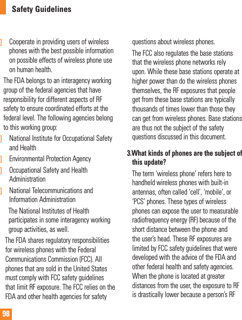 98Safety Guidelines]   Cooperate in providing users of wireless phones with the best possible information on possible effects of wireless phone use on human health.    The FDA belongs to an interagency working group of the federal agencies that have responsibility for different aspects of RF safety to ensure coordinated efforts at the federal level. The following agencies belong to this working group:]   National Institute for Occupational Safety and Health] Environmental Protection Agency]  Occupational Safety and Health Administration]   National Telecommunications and Information Administration       The National Institutes of Health         participates in some interagency working      group activities, as well.     The FDA shares regulatory responsibilities for wireless phones with the Federal Communications Commission (FCC). All phones that are sold in the United States must comply with FCC safety guidelines that limit RF exposure. The FCC relies on the FDA and other health agencies for safety questions about wireless phones.     The FCC also regulates the base stations that the wireless phone networks rely upon. While these base stations operate at higher power than do the wireless phones themselves, the RF exposures that people get from these base stations are typically thousands of times lower than those they can get from wireless phones. Base stations are thus not the subject of the safety questions discussed in this document.3.  What kinds of phones are the subject of this update?     The term ‘wireless phone’ refers here to handheld wireless phones with built-in antennas, often called ‘cell’, ‘mobile’, or ‘PCS’ phones. These types of wireless phones can expose the user to measurable radiofrequency energy (RF) because of the short distance between the phone and the user’s head. These RF exposures are limited by FCC safety guidelines that were developed with the advice of the FDA and other federal health and safety agencies. When the phone is located at greater distances from the user, the exposure to RF is drastically lower because a person’s RF 