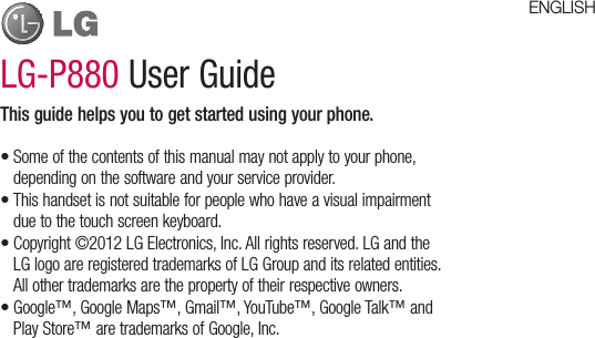 LG-P880 User GuideThis guide helps you to get started using your phone.Some of the contents of this manual may not apply to your phone, depending on the software and your service provider.This handset is not suitable for people who have a visual impairment due to the touch screen keyboard.Copyright ©2012 LG Electronics, Inc. All rights reserved. LG and the LG logo are registered trademarks of LG Group and its related entities. All other trademarks are the property of their respective owners.Google™, Google Maps™, Gmail™, YouTube™, Google Talk™ and Play Store™ are trademarks of Google, Inc.••••ENGLISH