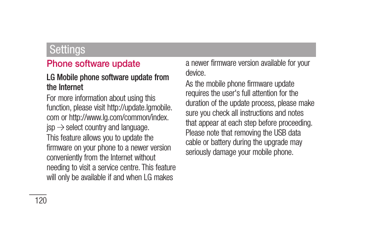 120Phone software updateLG Mobile phone software update from the InternetFor more information about using this function, please visit http://update.lgmobile.com or http://www.lg.com/common/index.jsp   select country and language. This feature allows you to update the firmware on your phone to a newer version conveniently from the Internet without needing to visit a service centre. This feature will only be available if and when LG makes a newer firmware version available for your device.As the mobile phone firmware update requires the user&apos;s full attention for the duration of the update process, please make sure you check all instructions and notes that appear at each step before proceeding. Please note that removing the USB data cable or battery during the upgrade may seriously damage your mobile phone.Settings