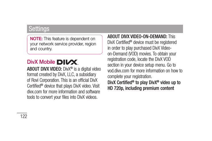 122NOTE: This feature is dependent on your network service provider, region and country.DivX Mobile ABOUT DIVX VIDEO: DivX® is a digital video format created by DivX, LLC, a subsidiary of Rovi Corporation. This is an official DivX Certified® device that plays DivX video. Visit divx.com for more information and software tools to convert your files into DivX videos. ABOUT DIVX VIDEO-ON-DEMAND: This DivX Certified® device must be registered in order to play purchased DivX Video-on-Demand (VOD) movies. To obtain your registration code, locate the DivX VOD section in your device setup menu. Go to vod.divx.com for more information on how to complete your registration.DivX Certified® to play DivX® video up to HD 720p, including premium contentSettings