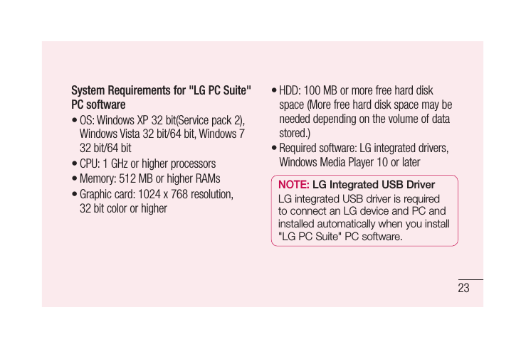23System Requirements for &quot;LG PC Suite&quot; PC softwareOS: Windows XP 32 bit(Service pack 2), Windows Vista 32 bit/64 bit, Windows 7 32 bit/64 bitCPU: 1 GHz or higher processors Memory: 512 MB or higher RAMsGraphic card: 1024 x 768 resolution, 32 bit color or higher••••HDD: 100 MB or more free hard disk space (More free hard disk space may be needed depending on the volume of data stored.)Required software: LG integrated drivers, Windows Media Player 10 or laterNOTE: LG Integrated USB DriverLG integrated USB driver is required to connect an LG device and PC and installed automatically when you install &quot;LG PC Suite&quot; PC software.••