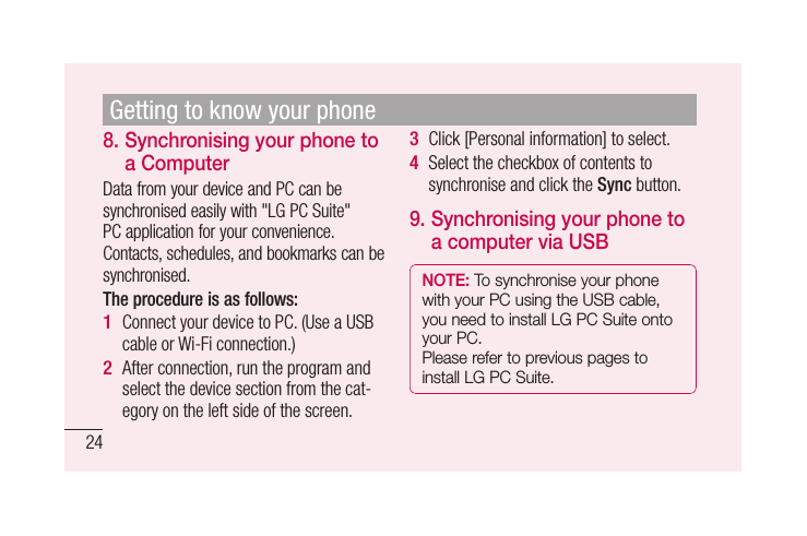 248.  Synchronising your phone to a ComputerData from your device and PC can be synchronised easily with &quot;LG PC Suite&quot; PC application for your convenience. Contacts, schedules, and bookmarks can be synchronised. The procedure is as follows:Connect your device to PC. (Use a USB cable or Wi-Fi connection.)After connection, run the program and select the device section from the cat-egory on the left side of the screen.1 2 Click [Personal information] to select.Select the checkbox of contents to synchronise and click the Sync button. 9.  Synchronising your phone to a computer via USBNOTE: To synchronise your phone with your PC using the USB cable, you need to install LG PC Suite onto your PC. Please refer to previous pages to install LG PC Suite.3 4 Getting to know your phone